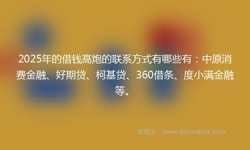 2025年的借钱高炮的联系方式有哪些有：中原消费金融、好期贷、柯基贷、360借条、度小满金融等。