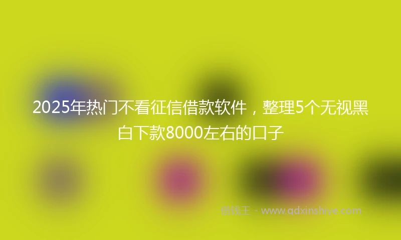2025年热门不看征信借款软件，整理5个无视黑白下款8000左右的口子