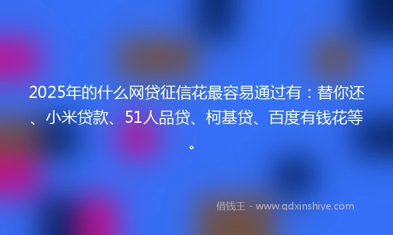 2025年的什么网贷征信花最容易通过有：替你还、小米贷款、51人品贷、柯基贷、百度有钱花等。
