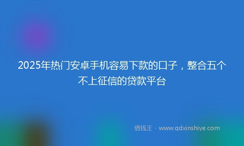 2025年热门安卓手机容易下款的口子，整合五个不上征信的贷款平台