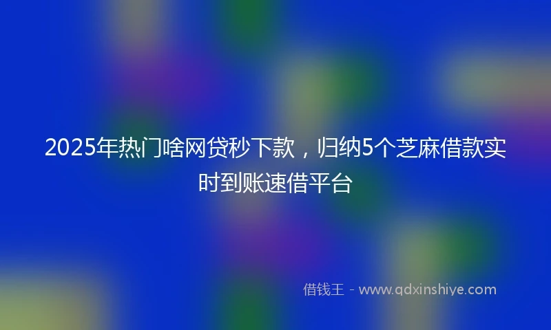 2025年热门啥网贷秒下款，归纳5个芝麻借款实时到账速借平台