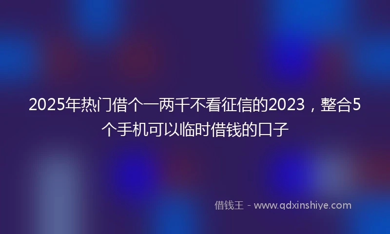 2025年热门借个一两千不看征信的2023，整合5个手机可以临时借钱的口子