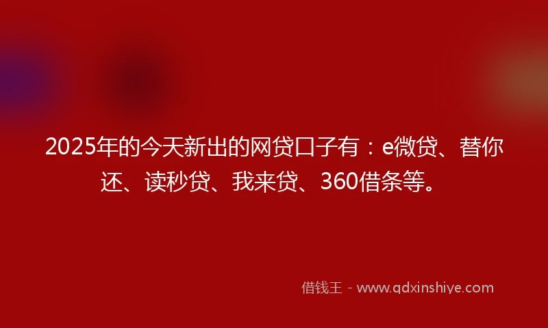 2025年的今天新出的网贷口子有：e微贷、替你还、读秒贷、我来贷、360借条等。