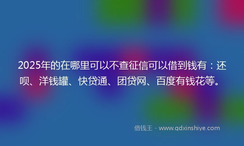2025年的在哪里可以不查征信可以借到钱有：还呗、洋钱罐、快贷通、团贷网、百度有钱花等。