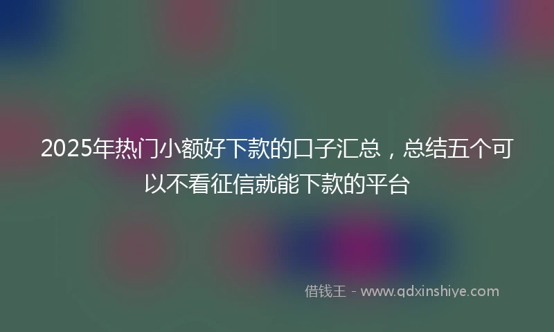 2025年热门小额好下款的口子汇总，总结五个可以不看征信就能下款的平台