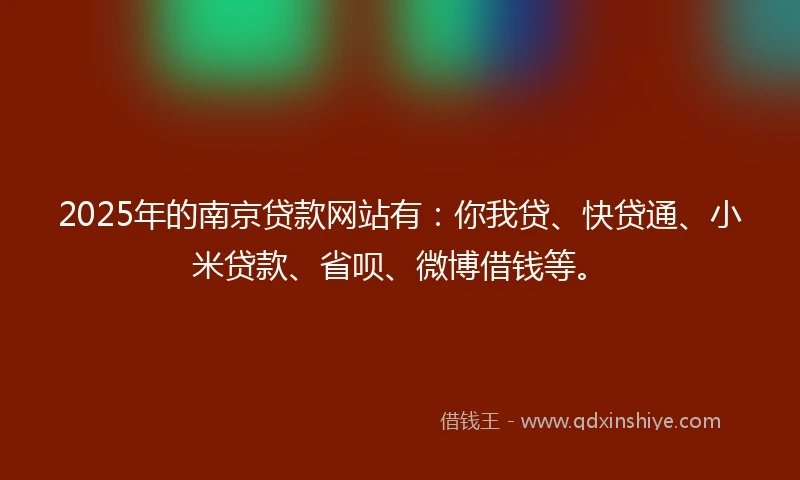 2025年的南京贷款网站有：你我贷、快贷通、小米贷款、省呗、微博借钱等。