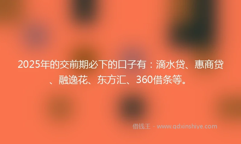 2025年的交前期必下的口子有：滴水贷、惠商贷、融逸花、东方汇、360借条等。