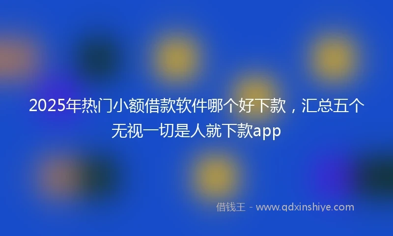 2025年热门小额借款软件哪个好下款，汇总五个无视一切是人就下款app
