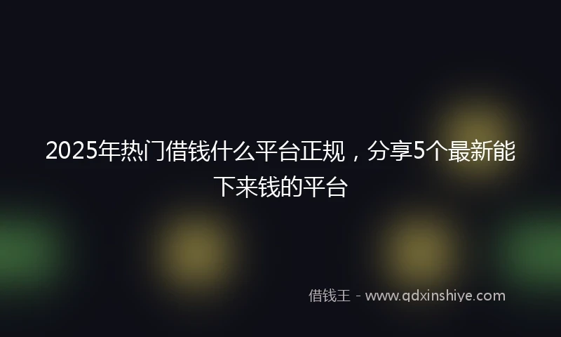 2025年热门借钱什么平台正规，分享5个最新能下来钱的平台