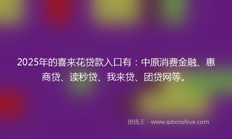 2025年的喜来花贷款入口有：中原消费金融、惠商贷、读秒贷、我来贷、团贷网等。