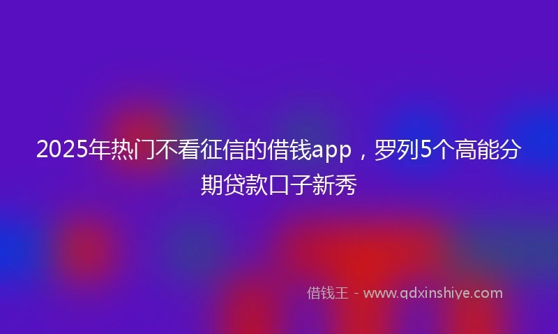 2025年热门不看征信的借钱app，罗列5个高能分期贷款口子新秀