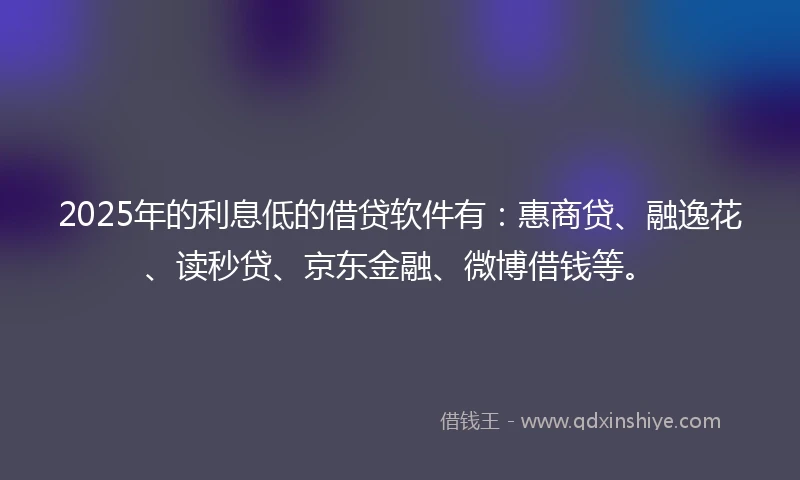 2025年的利息低的借贷软件有：惠商贷、融逸花、读秒贷、京东金融、微博借钱等。