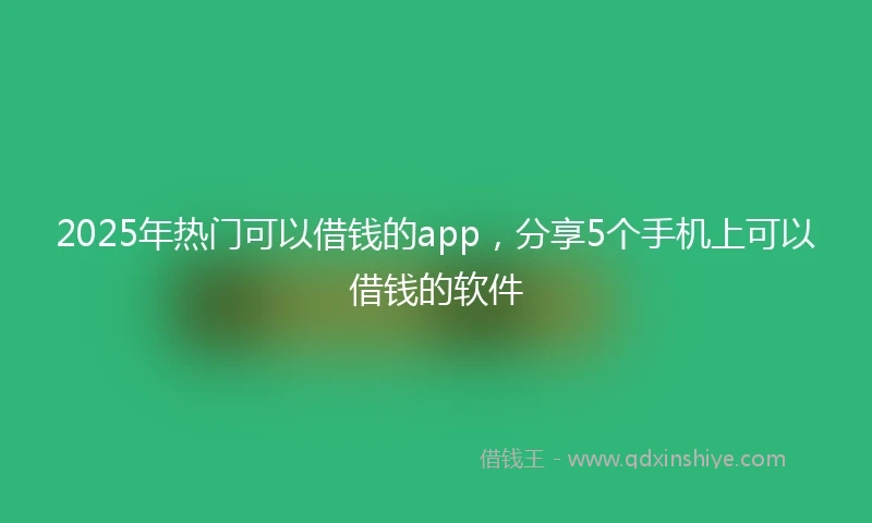 2025年热门可以借钱的app，分享5个手机上可以借钱的软件
