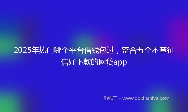 2025年热门哪个平台借钱包过，整合五个不查征信好下款的网贷app