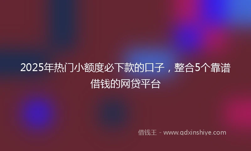 2025年热门小额度必下款的口子，整合5个靠谱借钱的网贷平台