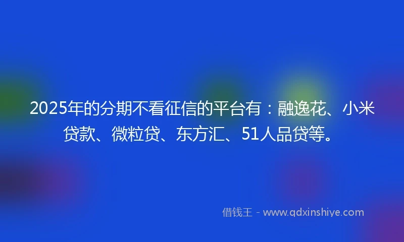 2025年的分期不看征信的平台有：融逸花、小米贷款、微粒贷、东方汇、51人品贷等。