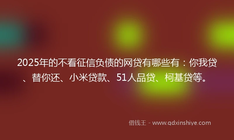 2025年的不看征信负债的网贷有哪些有：你我贷、替你还、小米贷款、51人品贷、柯基贷等。