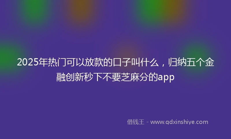 2025年热门可以放款的口子叫什么，归纳五个金融创新秒下不要芝麻分的app