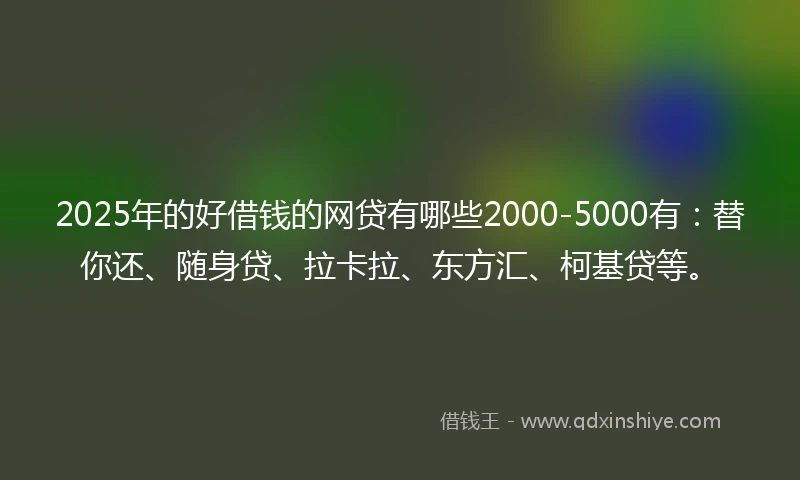 2025年的好借钱的网贷有哪些2000-5000有：替你还、随身贷、拉卡拉、东方汇、柯基贷等。