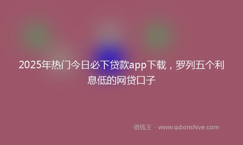 2025年热门今日必下贷款app下载，罗列五个利息低的网贷口子