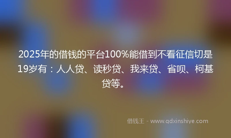 2025年的借钱的平台100%能借到不看征信切是19岁有：人人贷、读秒贷、我来贷、省呗、柯基贷等。