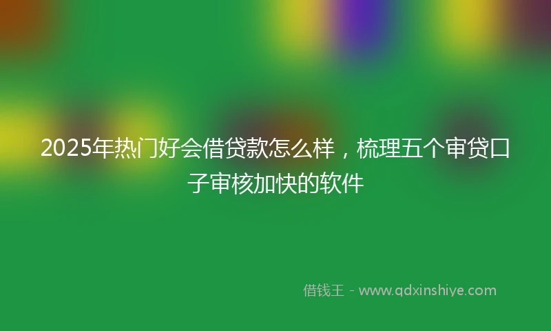 2025年热门好会借贷款怎么样，梳理五个审贷口子审核加快的软件