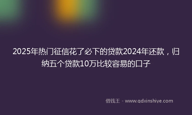 2025年热门征信花了必下的贷款2024年还款，归纳五个贷款10万比较容易的口子