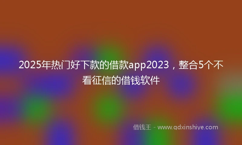 2025年热门好下款的借款app2023，整合5个不看征信的借钱软件