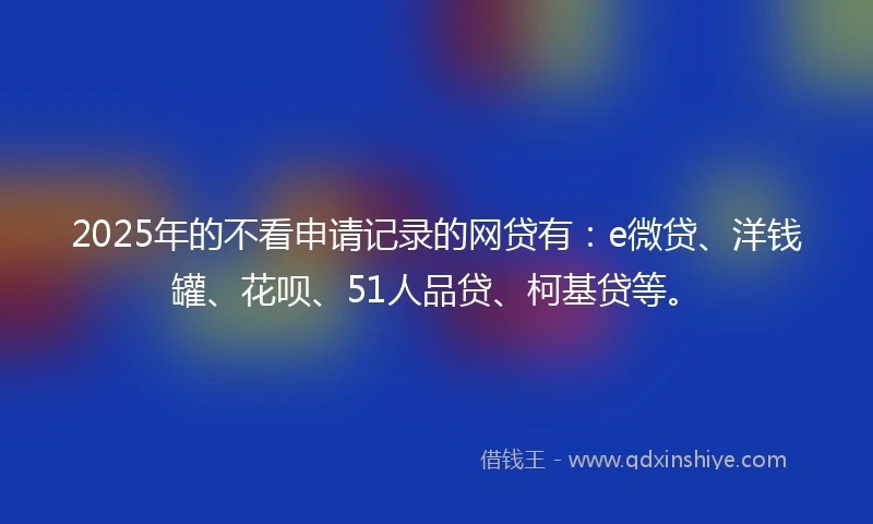 2025年的不看申请记录的网贷有：e微贷、洋钱罐、花呗、51人品贷、柯基贷等。