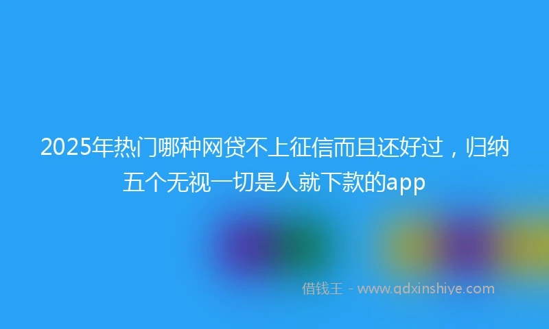 2025年热门哪种网贷不上征信而且还好过，归纳五个无视一切是人就下款的app
