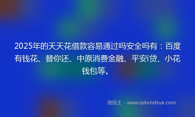 2025年的天天花借款容易通过吗安全吗有：百度有钱花、替你还、中原消费金融、平安i贷、小花钱包等。
