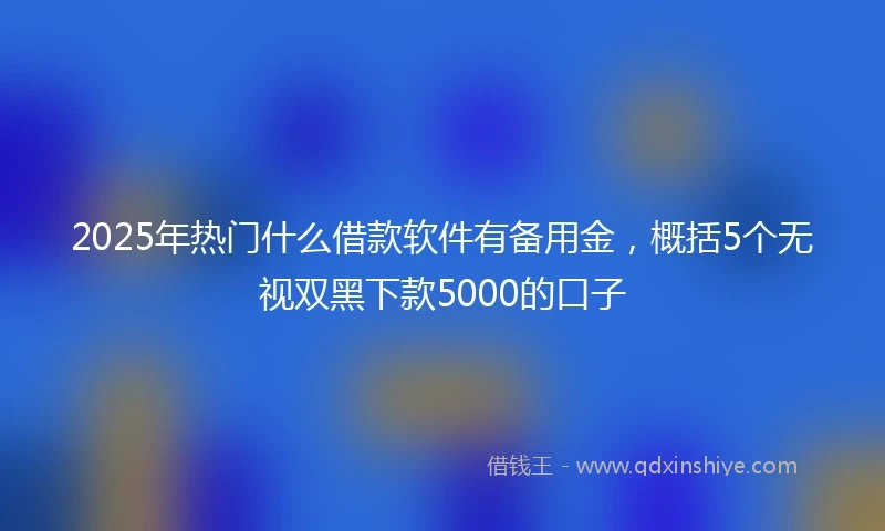 2025年热门什么借款软件有备用金，概括5个无视双黑下款5000的口子