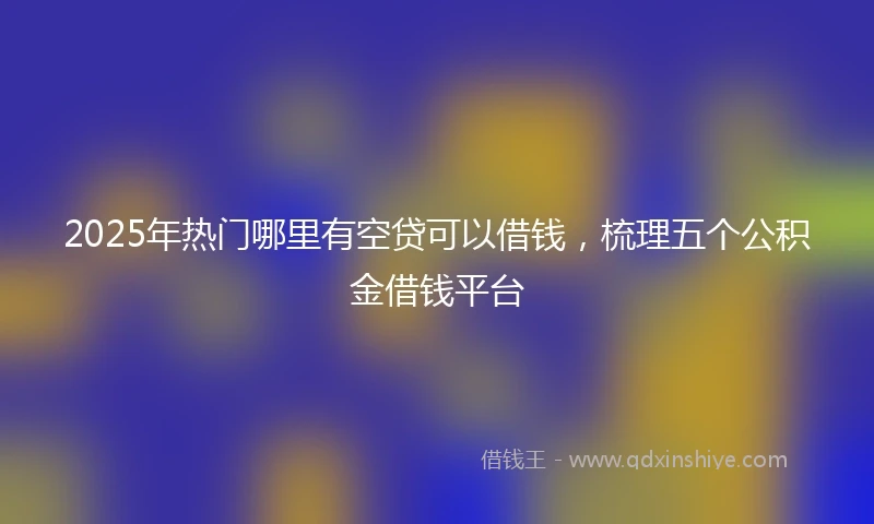 2025年热门哪里有空贷可以借钱，梳理五个公积金借钱平台