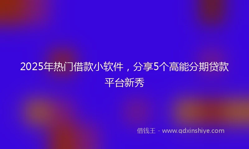 2025年热门借款小软件，分享5个高能分期贷款平台新秀