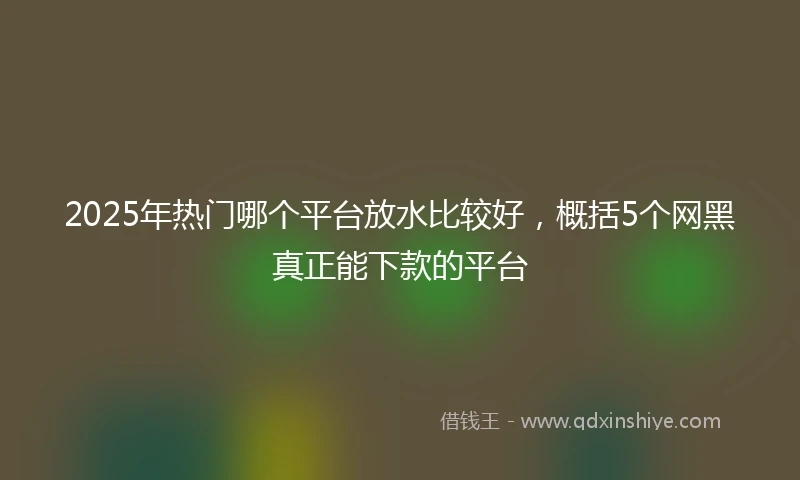 2025年热门哪个平台放水比较好，概括5个网黑真正能下款的平台