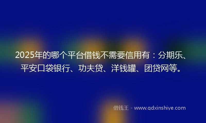 2025年的哪个平台借钱不需要信用有：分期乐、平安口袋银行、功夫贷、洋钱罐、团贷网等。