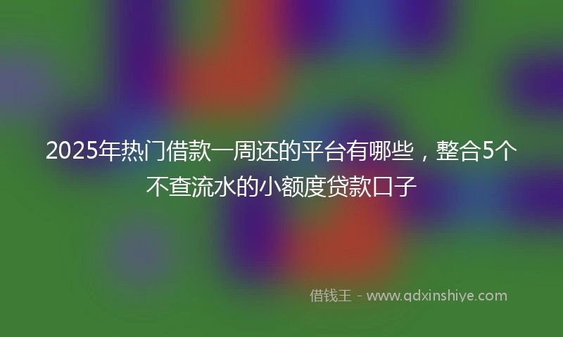 2025年热门借款一周还的平台有哪些，整合5个不查流水的小额度贷款口子