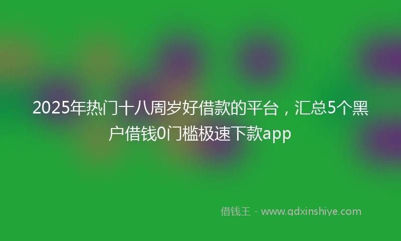 2025年热门十八周岁好借款的平台，汇总5个黑户借钱0门槛极速下款app