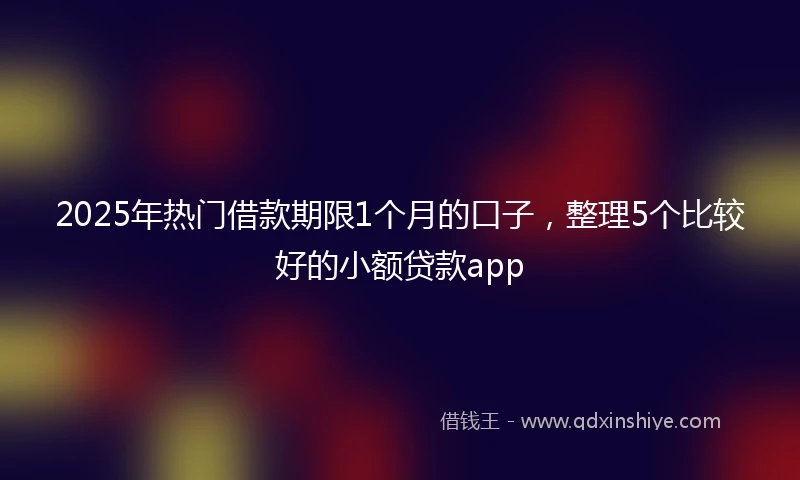 2025年热门借款期限1个月的口子，整理5个比较好的小额贷款app