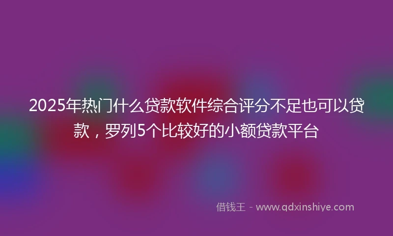 2025年热门什么贷款软件综合评分不足也可以贷款，罗列5个比较好的小额贷款平台