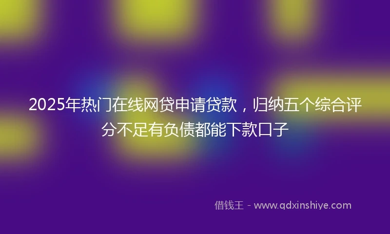 2025年热门在线网贷申请贷款，归纳五个综合评分不足有负债都能下款口子
