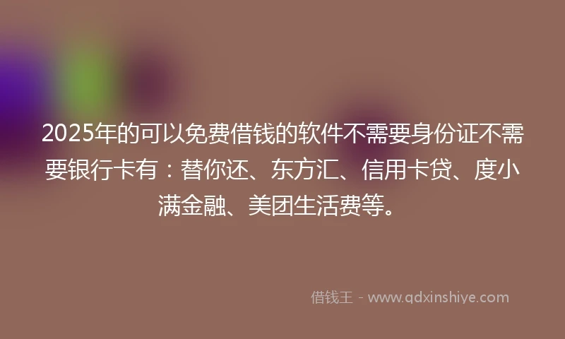 2025年的可以免费借钱的软件不需要身份证不需要银行卡有：替你还、东方汇、信用卡贷、度小满金融、美团生活费等。