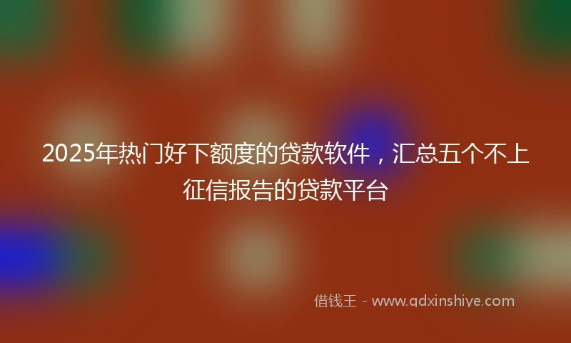 2025年热门好下额度的贷款软件，汇总五个不上征信报告的贷款平台