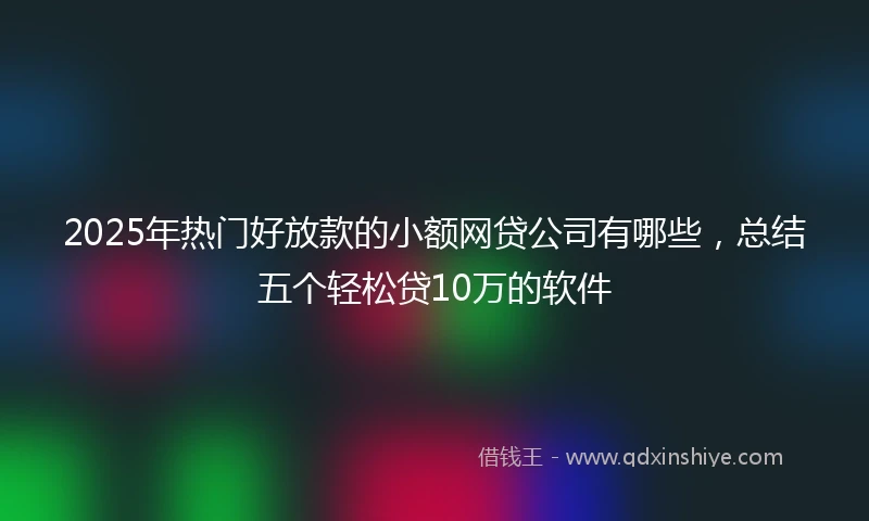 2025年热门好放款的小额网贷公司有哪些，总结五个轻松贷10万的软件