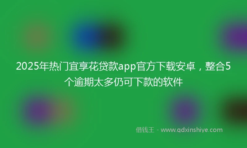 2025年热门宜享花贷款app官方下载安卓，整合5个逾期太多仍可下款的软件