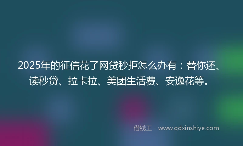 2025年的征信花了网贷秒拒怎么办有：替你还、读秒贷、拉卡拉、美团生活费、安逸花等。