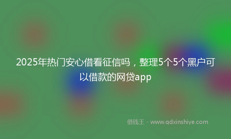 2025年热门安心借看征信吗,整理5个5个黑户可以借款的网贷app