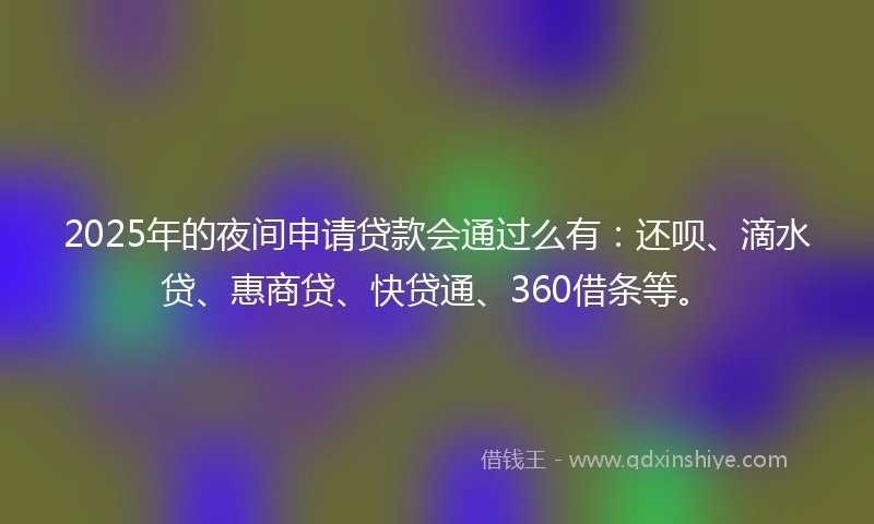 2025年的夜间申请贷款会通过么有：还呗、滴水贷、惠商贷、快贷通、360借条等。