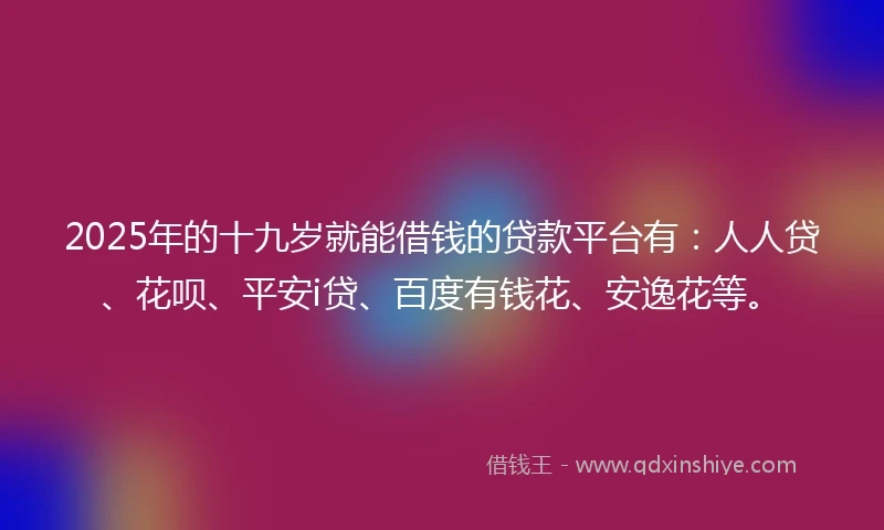 2025年的十九岁就能借钱的贷款平台有：人人贷、花呗、平安i贷、百度有钱花、安逸花等。