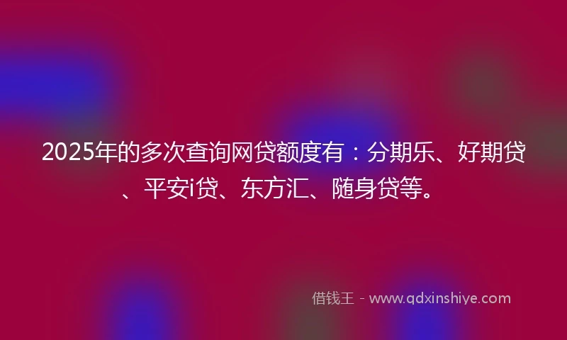 2025年的多次查询网贷额度有：分期乐、好期贷、平安i贷、东方汇、随身贷等。
